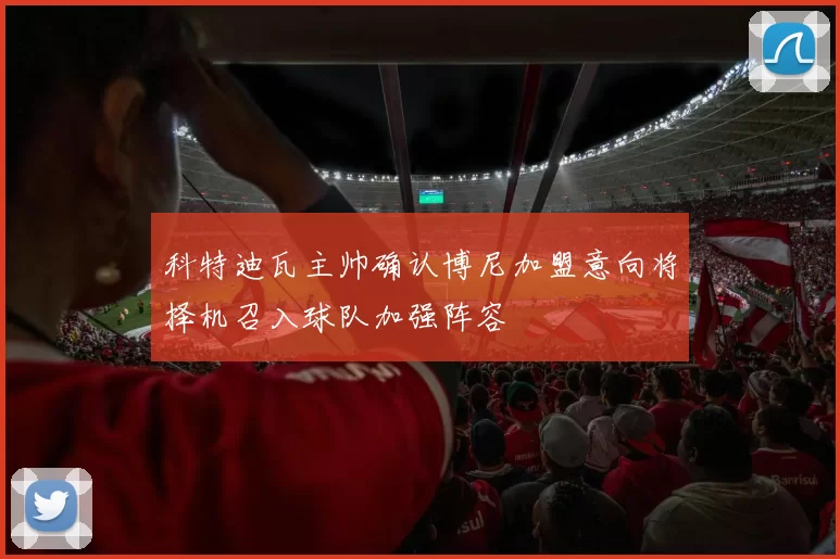 科特迪瓦主帅确认博尼加盟意向将择机召入球队加强阵容