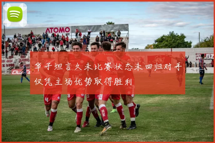 华子坦言久未比赛状态未回归对手仅凭主场优势取得胜利