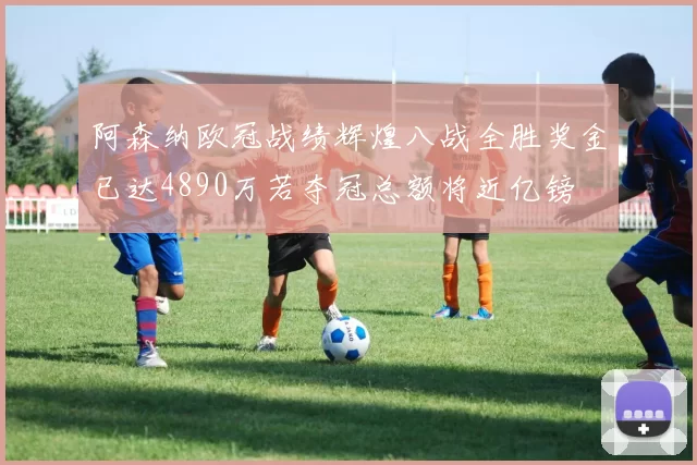 阿森纳欧冠战绩辉煌八战全胜奖金已达4890万若夺冠总额将近亿镑