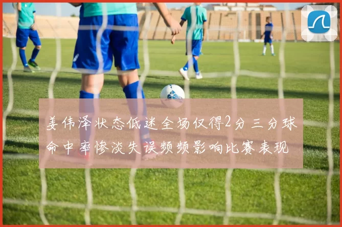姜伟泽状态低迷全场仅得2分三分球命中率惨淡失误频频影响比赛表现