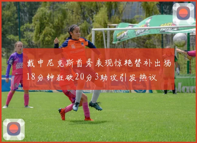 戴申尼克斯首秀表现惊艳替补出场18分钟狂砍20分3助攻引发热议