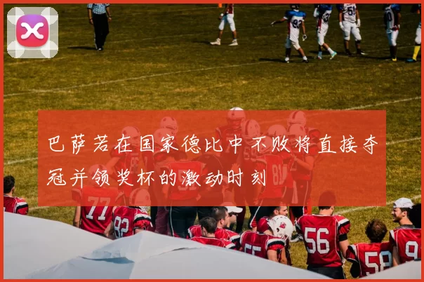 巴萨若在国家德比中不败将直接夺冠并领奖杯的激动时刻