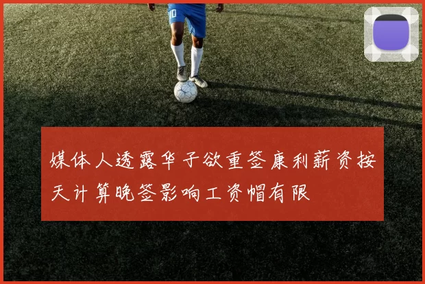 媒体人透露华子欲重签康利薪资按天计算晚签影响工资帽有限