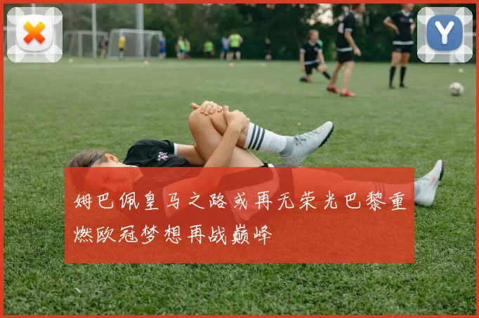 姆巴佩皇马之路或再无荣光巴黎重燃欧冠梦想再战巅峰