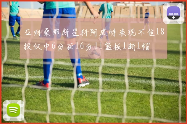 亚利桑那新星科阿皮特表现不佳18投仅中6分获16分11篮板1断1帽