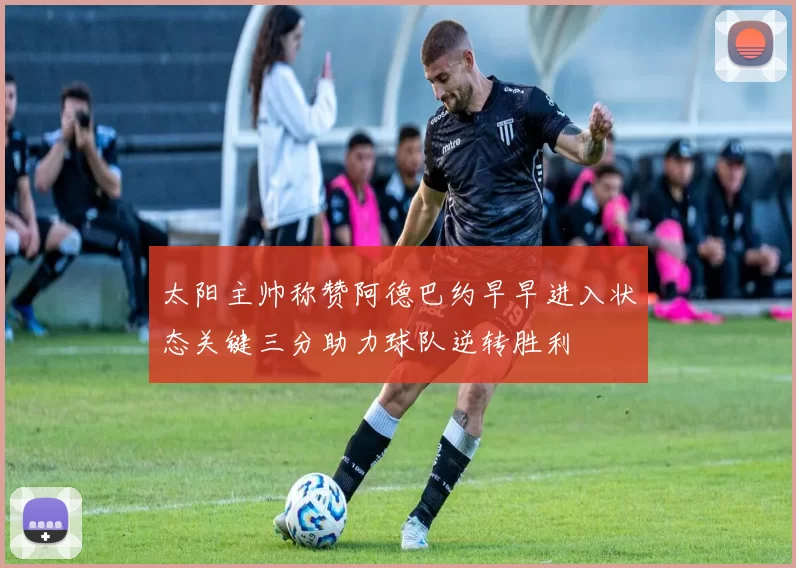 太阳主帅称赞阿德巴约早早进入状态关键三分助力球队逆转胜利