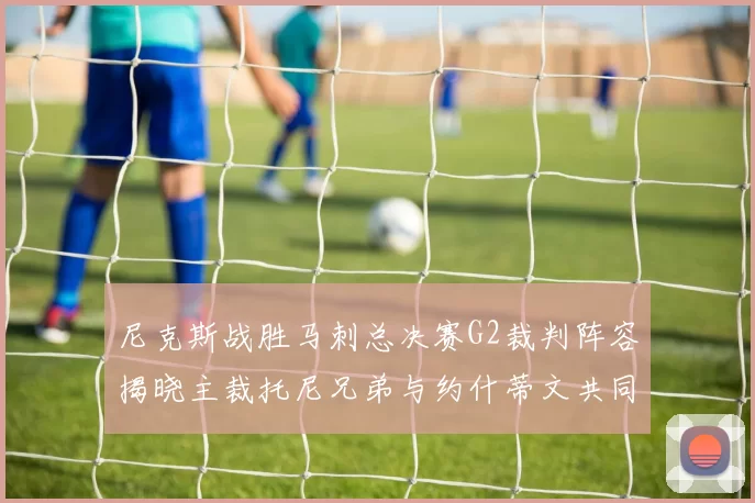 尼克斯战胜马刺总决赛G2裁判阵容揭晓主裁托尼兄弟与约什蒂文共同执法