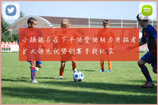 小杨能否在下半场登场助力开拓者扩大领先优势创赛季新纪录