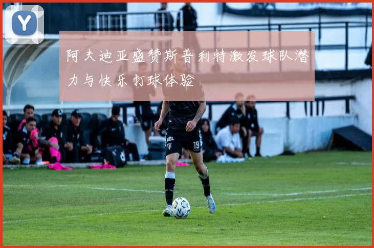 阿夫迪亚盛赞斯普利特激发球队潜力与快乐打球体验