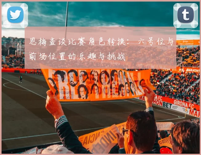 恩梅查谈比赛角色转换：六号位与前场位置的乐趣与挑战