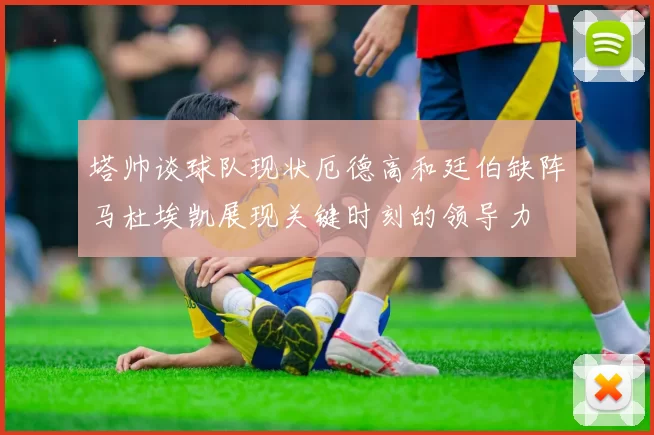 塔帅谈球队现状厄德高和廷伯缺阵马杜埃凯展现关键时刻的领导力