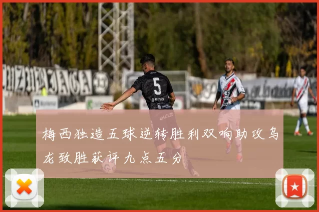 梅西独造五球逆转胜利双响助攻乌龙致胜获评九点五分