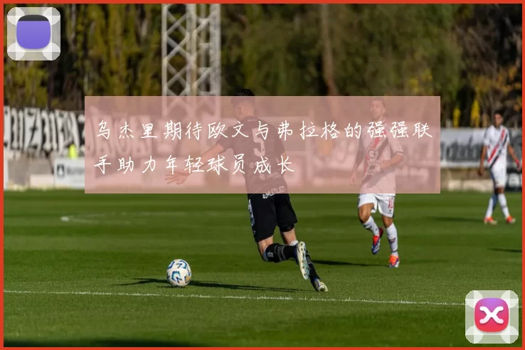 乌杰里期待欧文与弗拉格的强强联手助力年轻球员成长