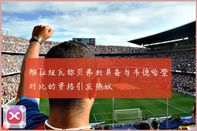 维拉纽瓦称贝弗利具备与韦德哈登对比的资格引发热议