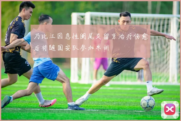 乃比江因急性阑尾炎留京治疗伤愈后将随国安队参加冬训