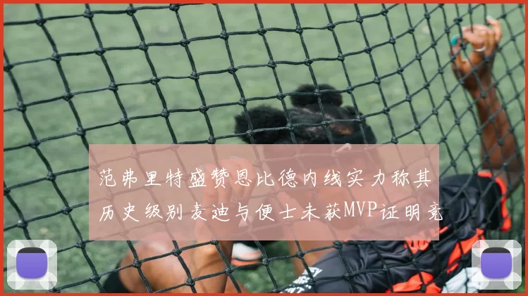 范弗里特盛赞恩比德内线实力称其历史级别麦迪与便士未获MVP证明竞争激烈