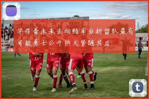 字母哥未来去向赔率分析留队最有可能勇士公牛热火紧随其后