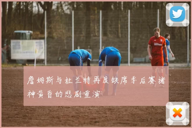 詹姆斯与杜兰特再度缺席季后赛诸神黄昏的悲剧重演
