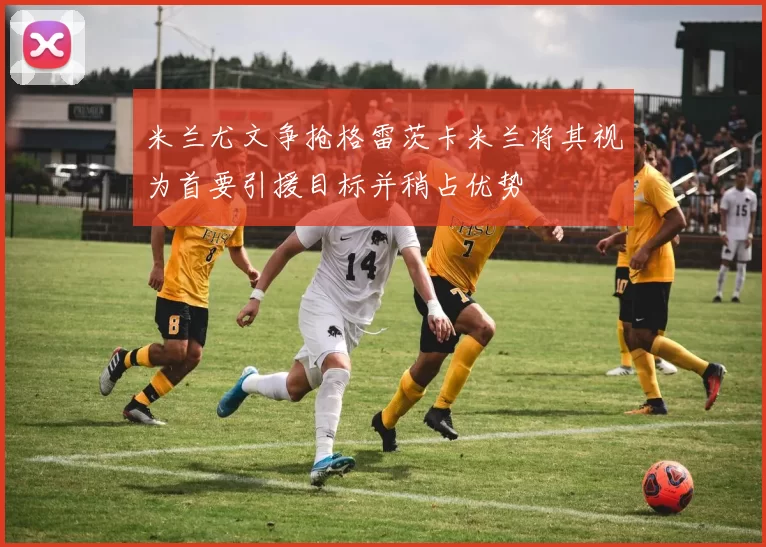 米兰尤文争抢格雷茨卡米兰将其视为首要引援目标并稍占优势